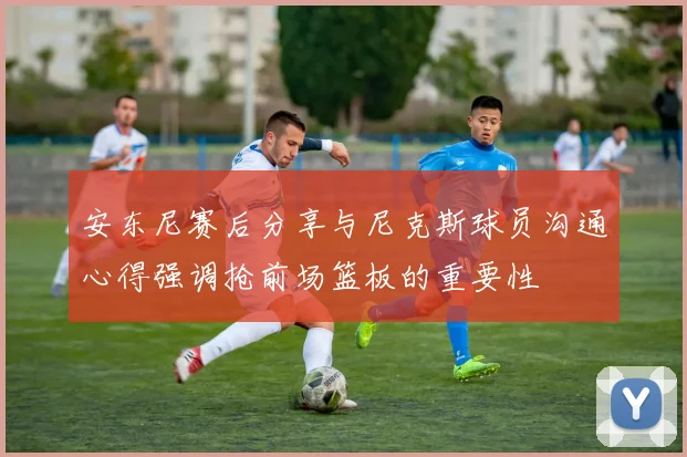 安东尼赛后分享与尼克斯球员沟通心得强调抢前场篮板的重要性
