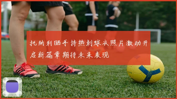 托纳利晒手持热刺球衣照片激动开启新篇章期待未来表现