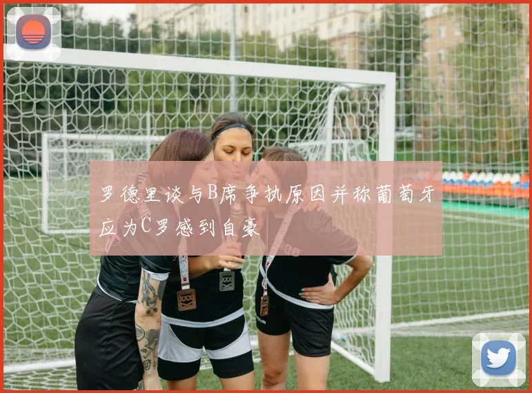 罗德里谈与B席争执原因并称葡萄牙应为C罗感到自豪