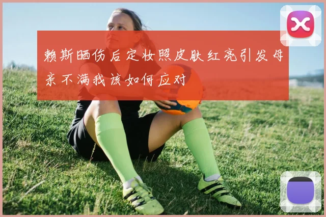 赖斯晒伤后定妆照皮肤红亮引发母亲不满我该如何应对