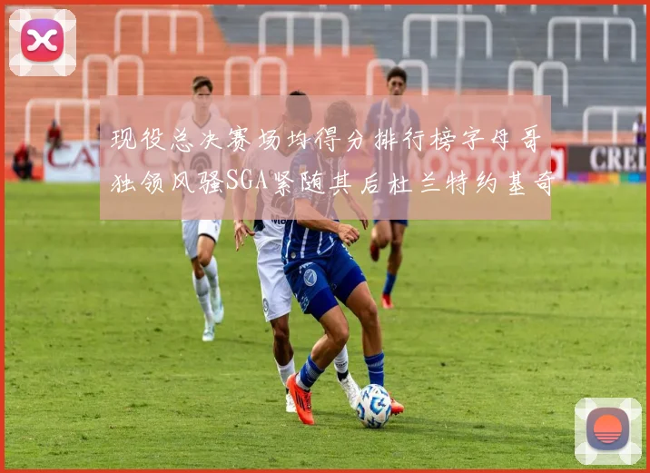 现役总决赛场均得分排行榜字母哥独领风骚SGA紧随其后杜兰特约基奇东契奇争夺第三