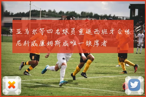亚马尔等四名球员重返西班牙合练尼科威廉姆斯成唯一缺席者