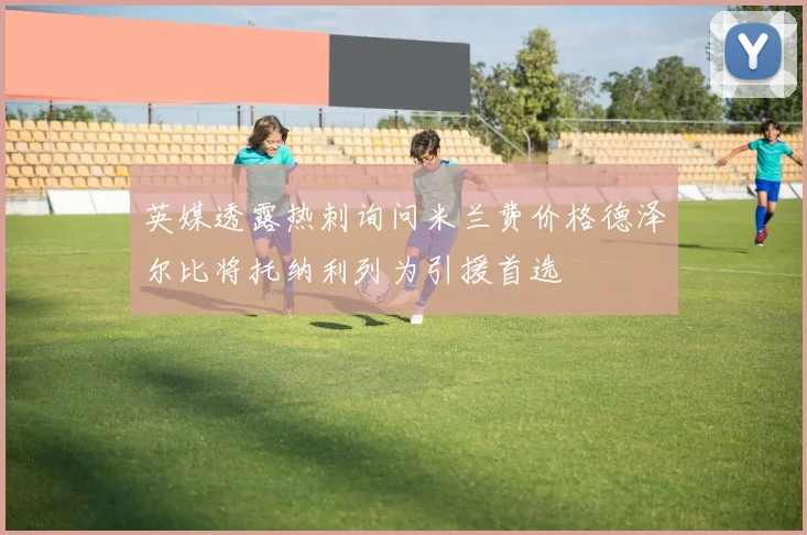 英媒透露热刺询问米兰费价格德泽尔比将托纳利列为引援首选